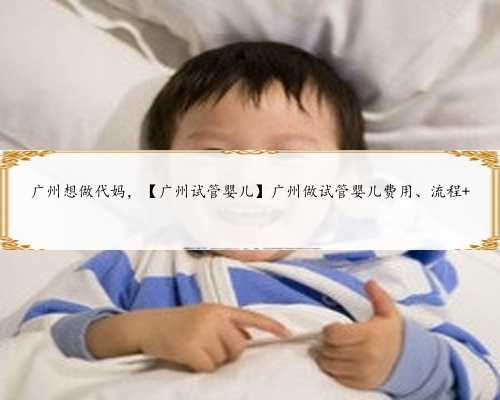 广州想做代妈，【广州试管婴儿】广州做试管婴儿费用、流程 