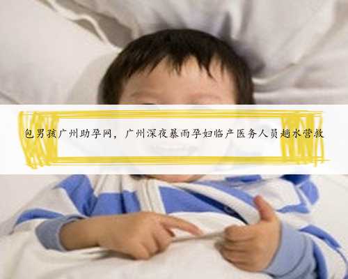 包男孩广州助孕网，广州深夜暴雨孕妇临产医务人员趟水营救