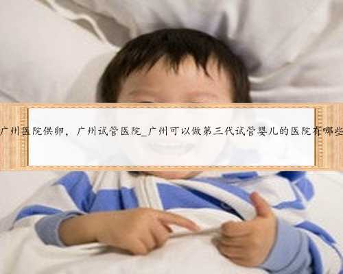 广州医院供卵，广州试管医院_广州可以做第三代试管婴儿的医院有哪些