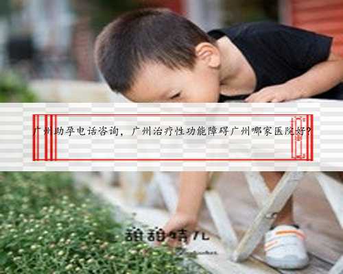 广州助孕电话咨询，广州治疗性功能障碍广州哪家医院好?