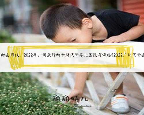广州供卵去哪找，2022年广州最好的十所试管婴儿医院有哪些?2022广州试管去哪做