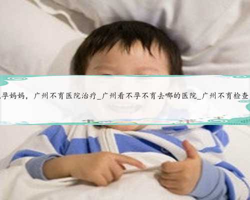 广州机构代孕妈妈，广州不育医院治疗_广州看不孕不育去哪的医院_广州不育检
