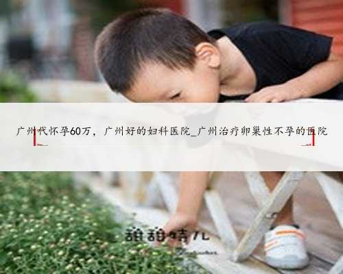 广州代怀孕60万，广州好的妇科医院_广州治疗卵巢性不孕的医院