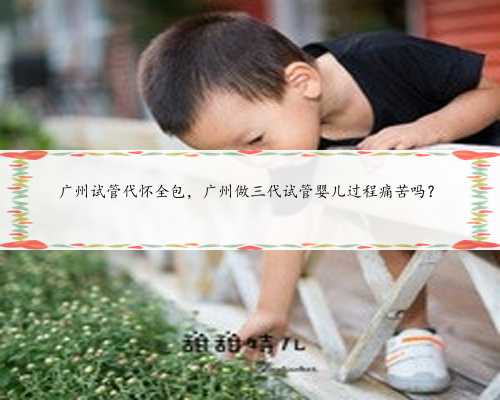 广州试管代怀全包，广州做三代试管婴儿过程痛苦吗？