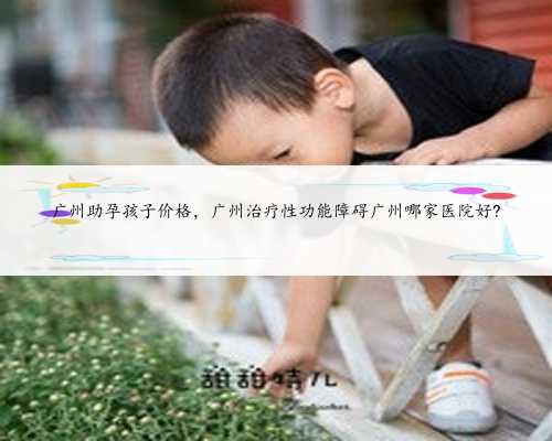 广州助孕孩子价格，广州治疗性功能障碍广州哪家医院好?