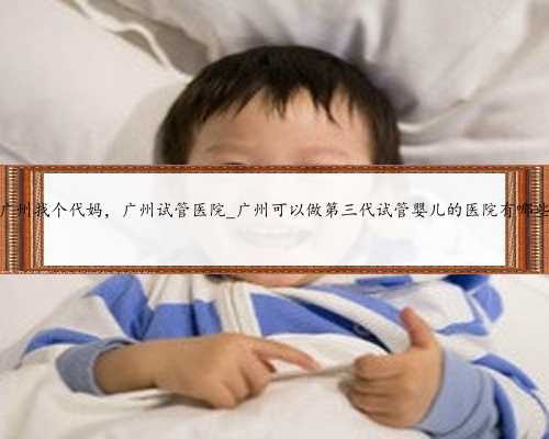 广州找个代妈，广州试管医院_广州可以做第三代试管婴儿的医院有哪些