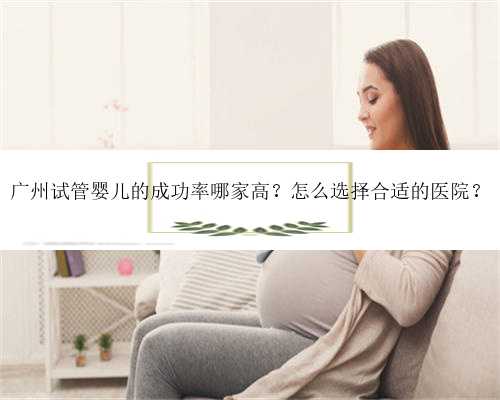 广州试管婴儿的成功率哪家高？怎么选择合适的医院？