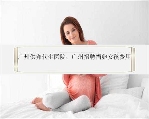 广州供卵代生医院，广州招聘捐卵女孩费用