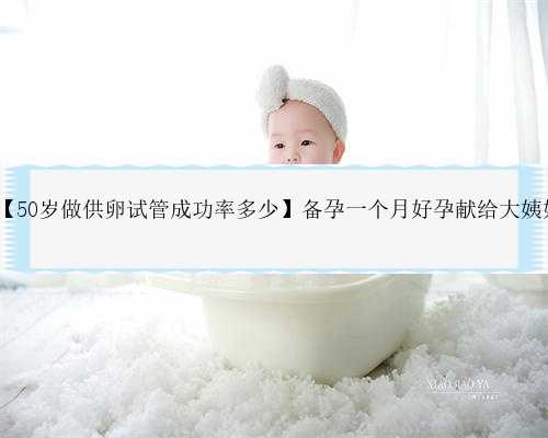 50岁广州借卵成功率多少,【50岁做供卵试管成功率多少】备孕一个月好孕献给大