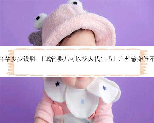 广州帮人代怀孕多少钱啊,「试管婴儿可以找人代生吗」广州输卵管不通要多少