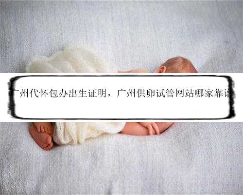 广州代怀包办出生证明，广州供卵试管网站哪家靠谱
