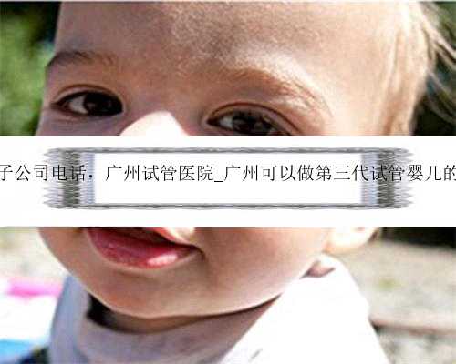 广州代生产子公司电话，广州试管医院_广州可以做第三代试管婴儿的医院有哪