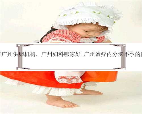最好广州供卵机构，广州妇科哪家好_广州治疗内分泌不孕的医院