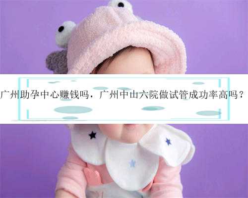 广州助孕中心赚钱吗，广州中山六院做试管成功率高吗？