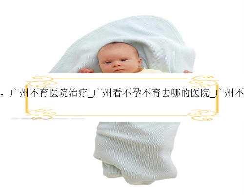 广州寻求代孕妈妈，广州不育医院治疗_广州看不孕不育去哪的医院_广州不育检
