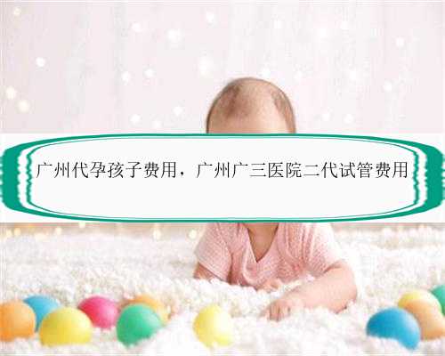 广州代孕孩子费用，广州广三医院二代试管费用