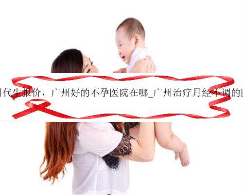 广州代生报价，广州好的不孕医院在哪_广州治疗月经不调的医院
