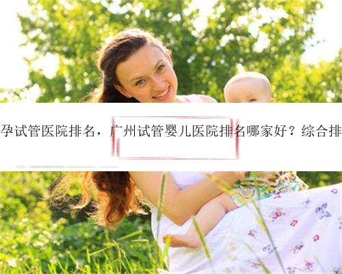 最好广州代孕试管医院排名，广州试管婴儿医院排名哪家好？综合排名是怎样？